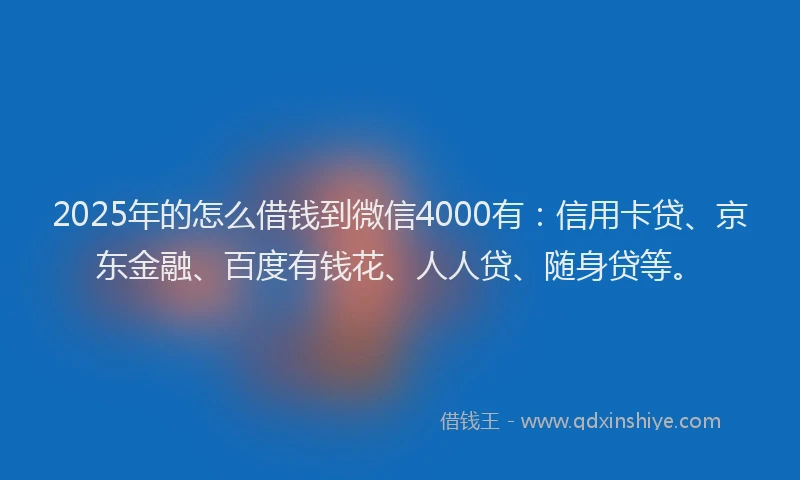 2025年的怎么借钱到微信4000有：信用卡贷、京东金融、百度有钱花、人人贷、随身贷等。