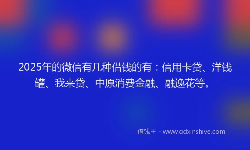2025年的微信有几种借钱的有：信用卡贷、洋钱罐、我来贷、中原消费金融、融逸花等。