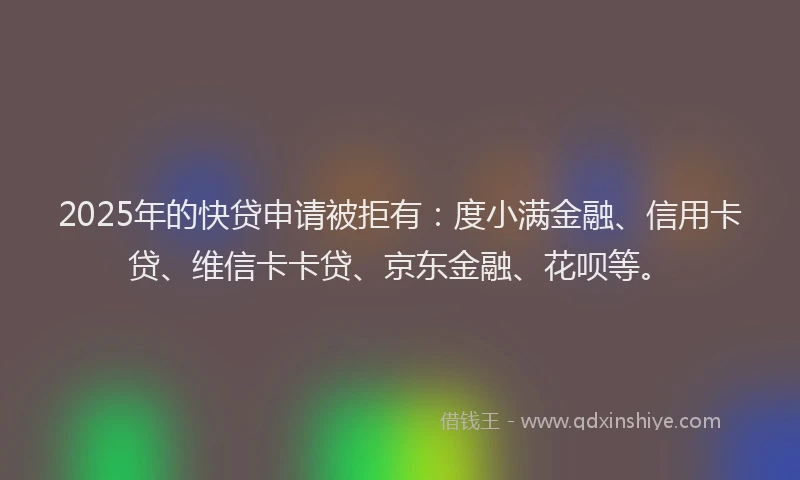 2025年的快贷申请被拒有：度小满金融、信用卡贷、维信卡卡贷、京东金融、花呗等。