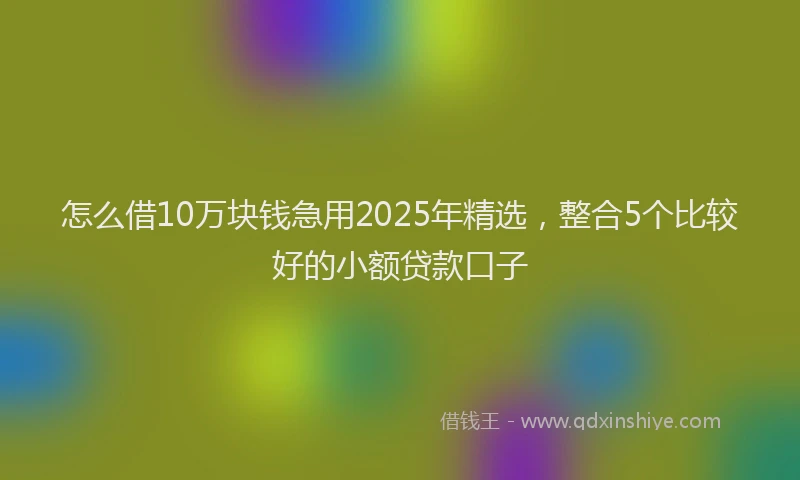 怎么借10万块钱急用2025年精选，整合5个比较好的小额贷款口子