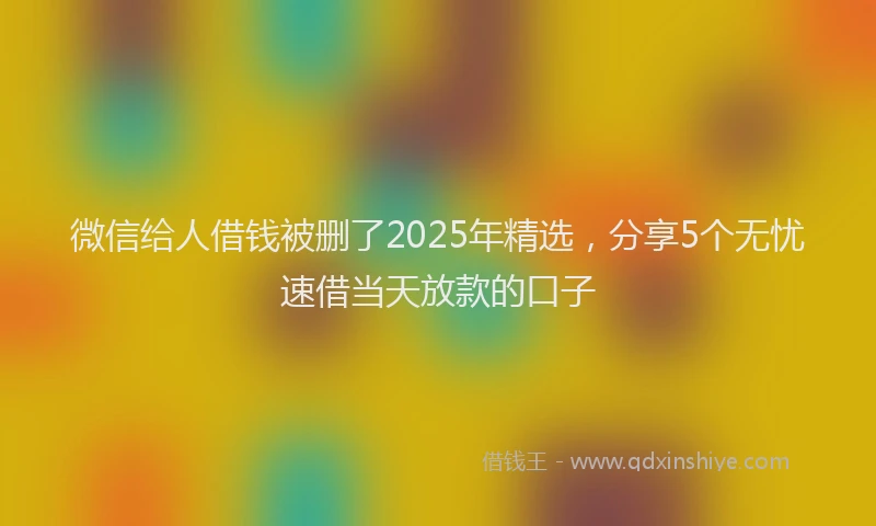 微信给人借钱被删了2025年精选，分享5个无忧速借当天放款的口子