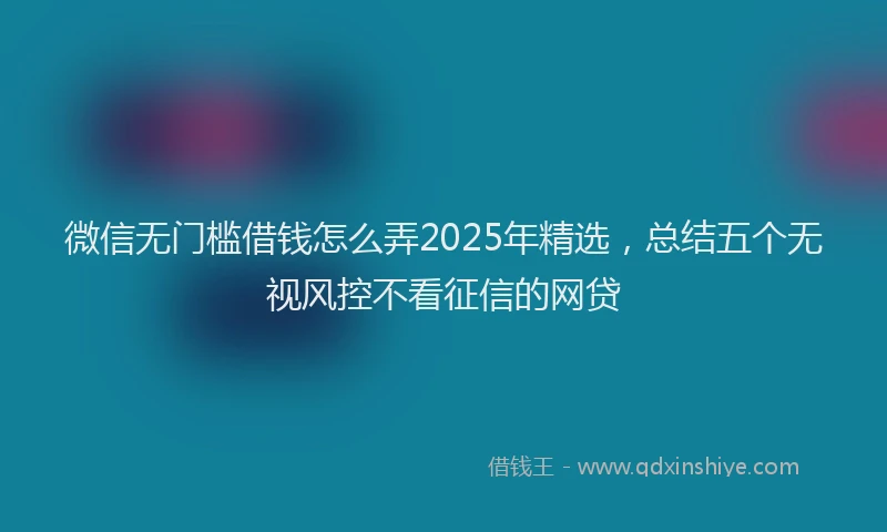 微信无门槛借钱怎么弄2025年精选，总结五个无视风控不看征信的网贷