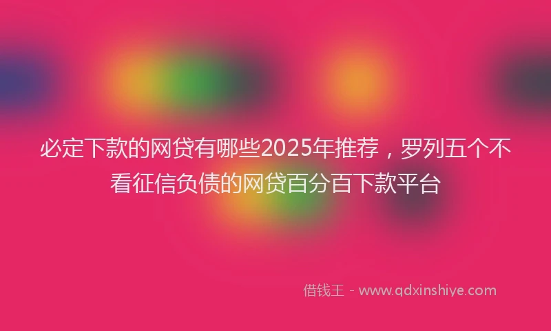 必定下款的网贷有哪些2025年推荐，罗列五个不看征信负债的网贷百分百下款平台