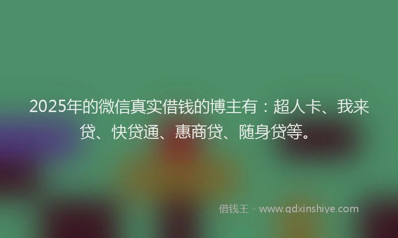 2025年的微信真实借钱的博主有：超人卡、我来贷、快贷通、惠商贷、随身贷等。