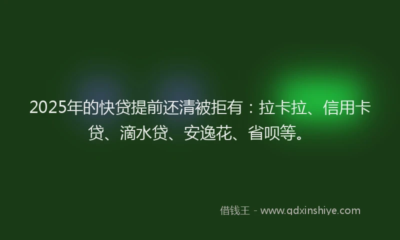2025年的快贷提前还清被拒有：拉卡拉、信用卡贷、滴水贷、安逸花、省呗等。