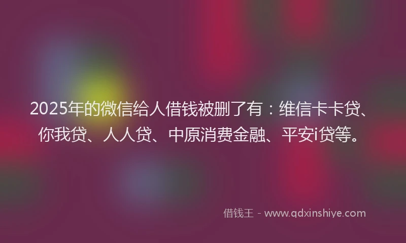 2025年的微信给人借钱被删了有：维信卡卡贷、你我贷、人人贷、中原消费金融、平安i贷等。