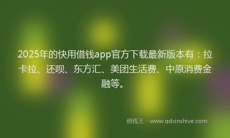2025年的快用借钱app官方下载最新版本有：拉卡拉、还呗、东方汇、美团生活费、中原消费金融等。