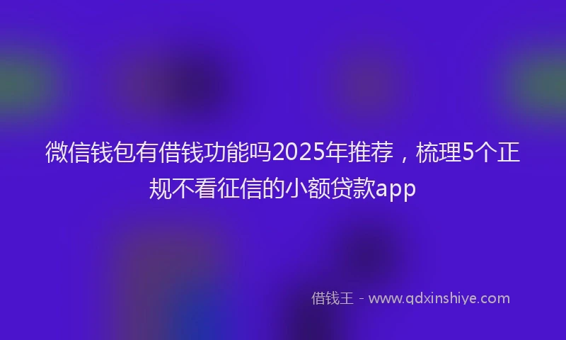 微信钱包有借钱功能吗2025年推荐，梳理5个正规不看征信的小额贷款app