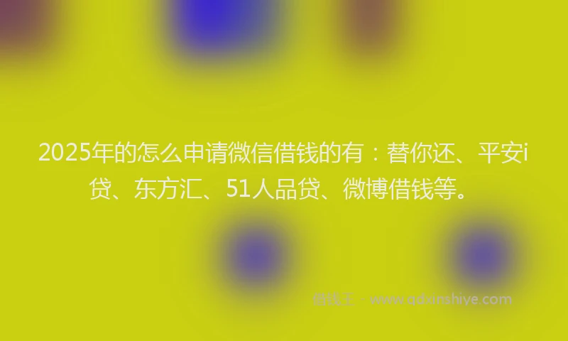 2025年的怎么申请微信借钱的有：替你还、平安i贷、东方汇、51人品贷、微博借钱等。