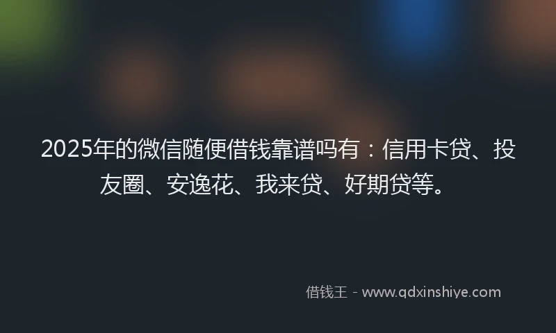 2025年的微信随便借钱靠谱吗有：信用卡贷、投友圈、安逸花、我来贷、好期贷等。