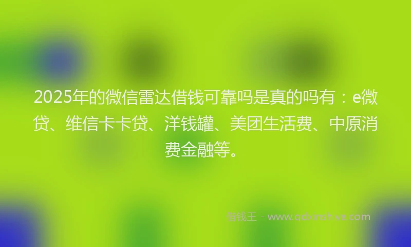 2025年的微信雷达借钱可靠吗是真的吗有：e微贷、维信卡卡贷、洋钱罐、美团生活费、中原消费金融等。