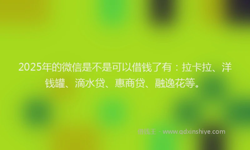 2025年的微信是不是可以借钱了有：拉卡拉、洋钱罐、滴水贷、惠商贷、融逸花等。