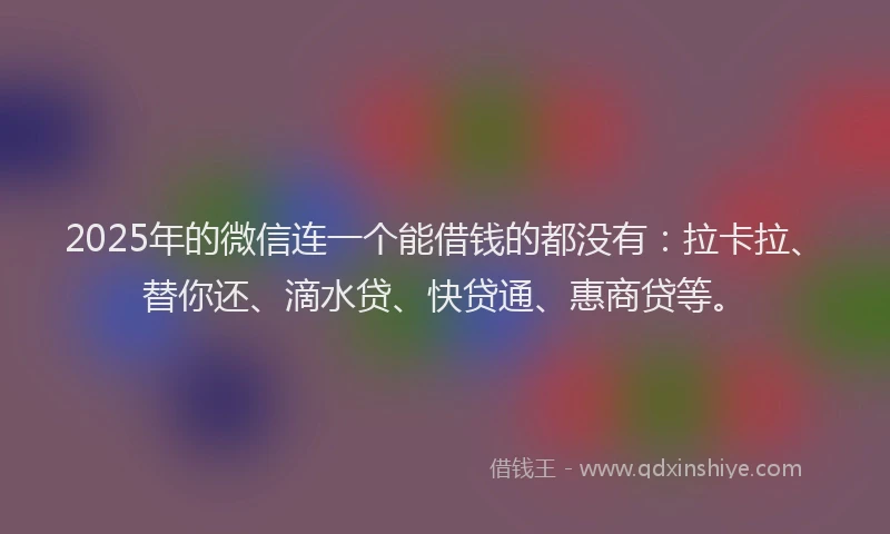 2025年的微信连一个能借钱的都没有：拉卡拉、替你还、滴水贷、快贷通、惠商贷等。