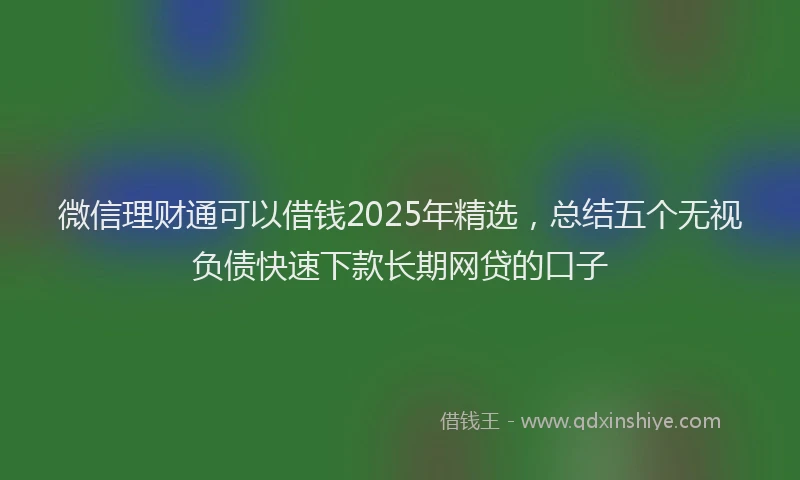 微信理财通可以借钱2025年精选，总结五个无视负债快速下款长期网贷的口子