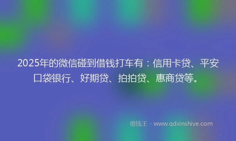 2025年的微信碰到借钱打车有：信用卡贷、平安口袋银行、好期贷、拍拍贷、惠商贷等。