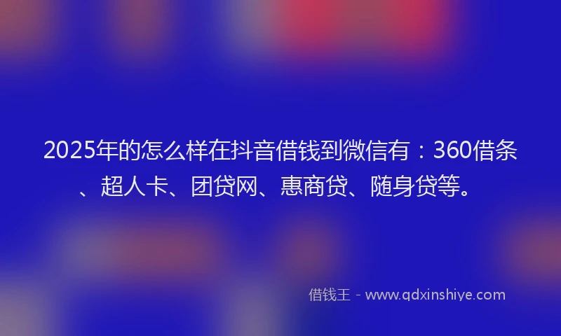 2025年的怎么样在抖音借钱到微信有：360借条、超人卡、团贷网、惠商贷、随身贷等。