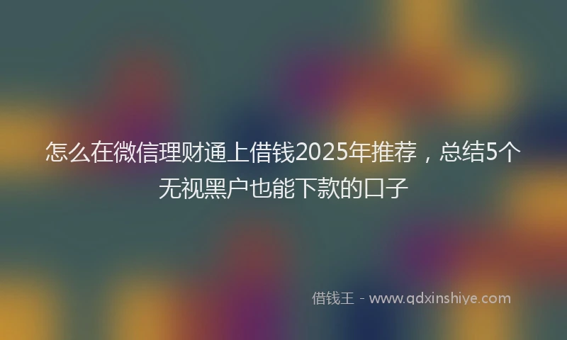 怎么在微信理财通上借钱2025年推荐，总结5个无视黑户也能下款的口子