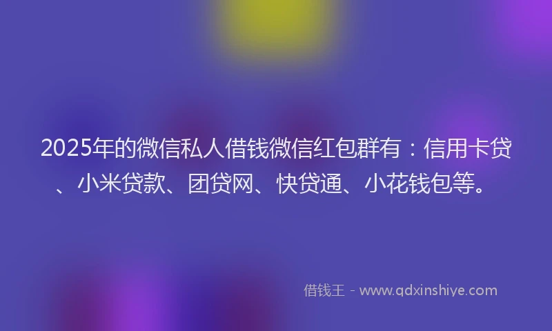 2025年的微信私人借钱微信红包群有：信用卡贷、小米贷款、团贷网、快贷通、小花钱包等。
