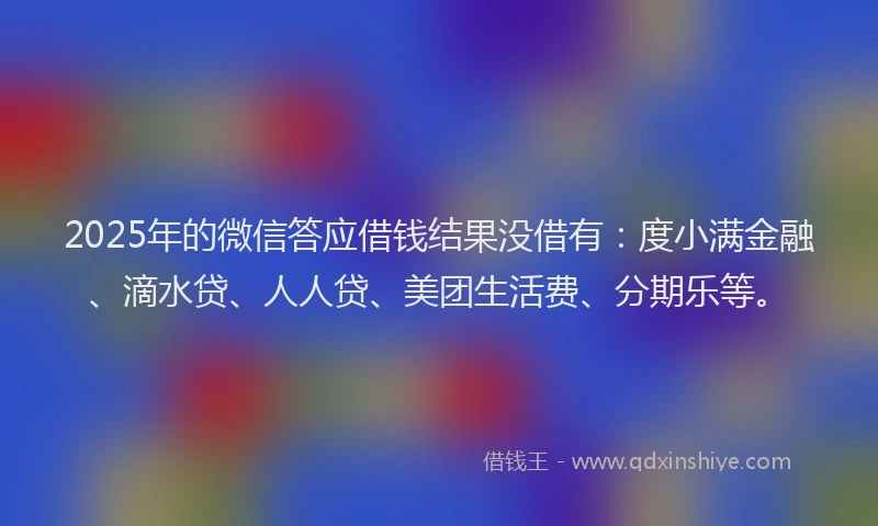 2025年的微信答应借钱结果没借有：度小满金融、滴水贷、人人贷、美团生活费、分期乐等。