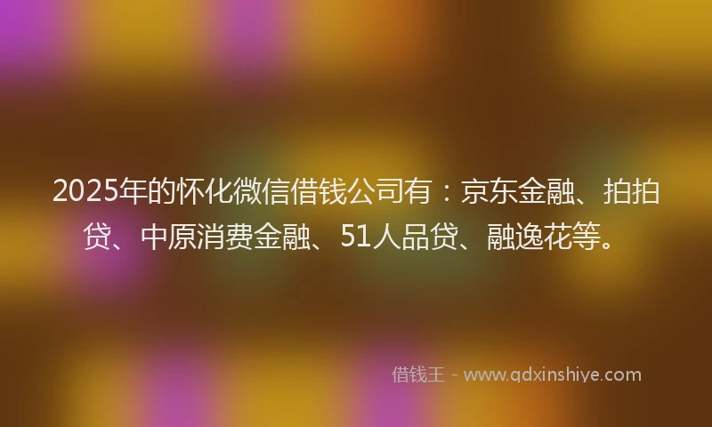 2025年的怀化微信借钱公司有：京东金融、拍拍贷、中原消费金融、51人品贷、融逸花等。