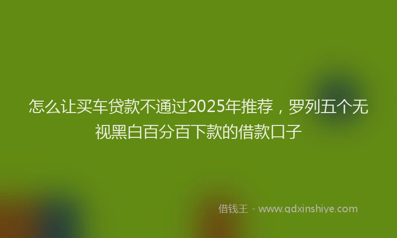 怎么让买车贷款不通过2025年推荐，罗列五个无视黑白百分百下款的借款口子