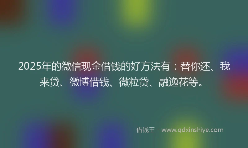 2025年的微信现金借钱的好方法有：替你还、我来贷、微博借钱、微粒贷、融逸花等。
