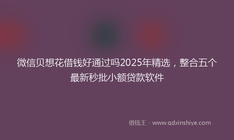 微信贝想花借钱好通过吗2025年精选，整合五个最新秒批小额贷款软件