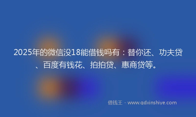 2025年的微信没18能借钱吗有：替你还、功夫贷、百度有钱花、拍拍贷、惠商贷等。