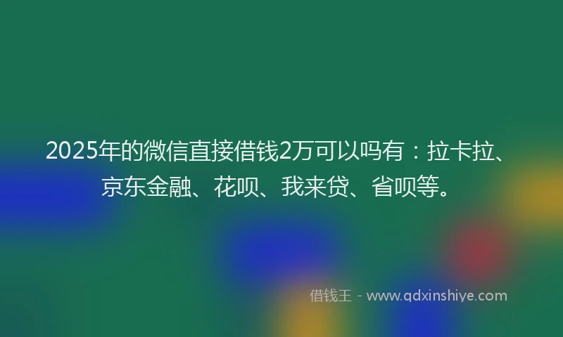 2025年的微信直接借钱2万可以吗有：拉卡拉、京东金融、花呗、我来贷、省呗等。