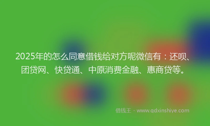 2025年的怎么同意借钱给对方呢微信有：还呗、团贷网、快贷通、中原消费金融、惠商贷等。