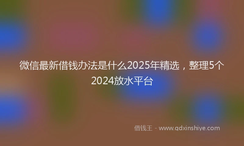 微信最新借钱办法是什么2025年精选，整理5个2024放水平台