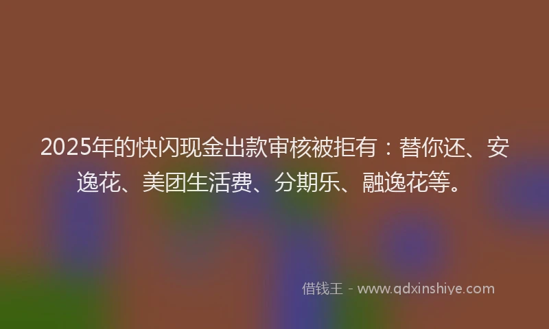 2025年的快闪现金出款审核被拒有：替你还、安逸花、美团生活费、分期乐、融逸花等。