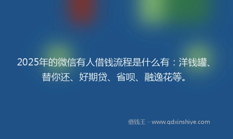 2025年的微信有人借钱流程是什么有：洋钱罐、替你还、好期贷、省呗、融逸花等。