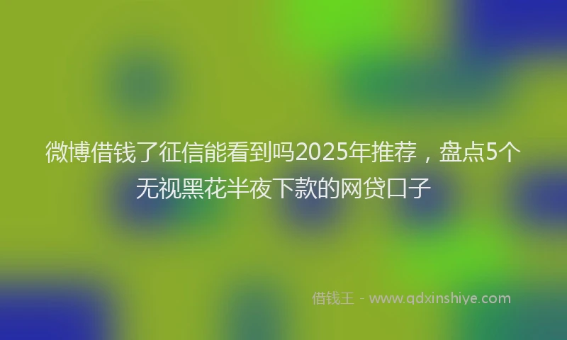 微博借钱了征信能看到吗2025年推荐，盘点5个无视黑花半夜下款的网贷口子