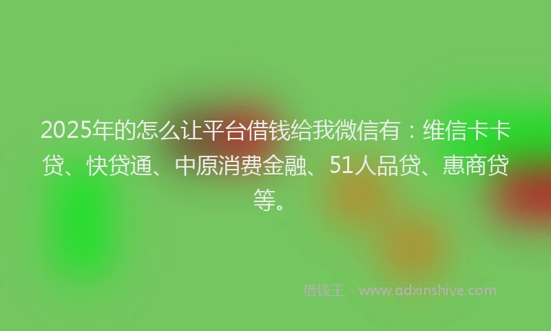 2025年的怎么让平台借钱给我微信有：维信卡卡贷、快贷通、中原消费金融、51人品贷、惠商贷等。