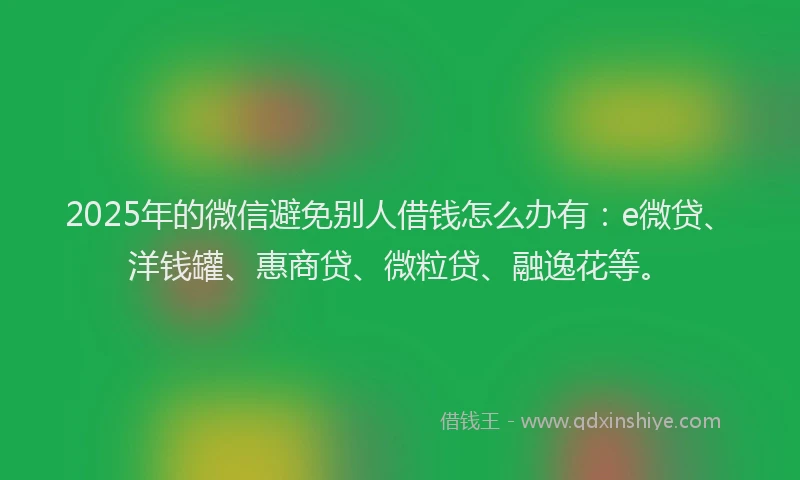 2025年的微信避免别人借钱怎么办有：e微贷、洋钱罐、惠商贷、微粒贷、融逸花等。
