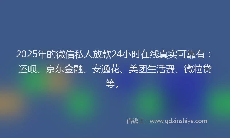 2025年的微信私人放款24小时在线真实可靠有：还呗、京东金融、安逸花、美团生活费、微粒贷等。