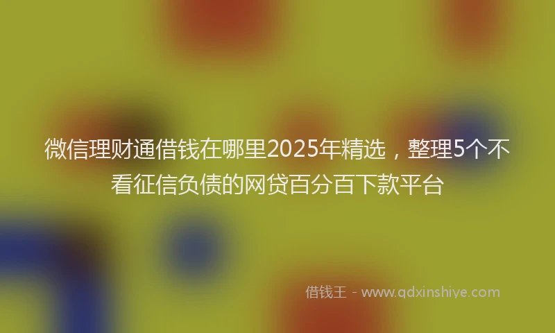 微信理财通借钱在哪里2025年精选，整理5个不看征信负债的网贷百分百下款平台