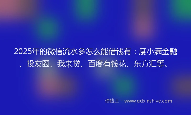 2025年的微信流水多怎么能借钱有：度小满金融、投友圈、我来贷、百度有钱花、东方汇等。