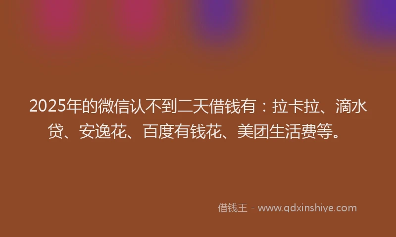 2025年的微信认不到二天借钱有：拉卡拉、滴水贷、安逸花、百度有钱花、美团生活费等。
