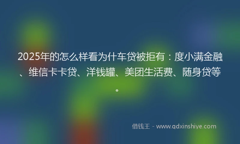 2025年的怎么样看为什车贷被拒有：度小满金融、维信卡卡贷、洋钱罐、美团生活费、随身贷等。