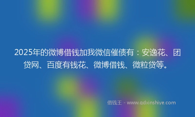 2025年的微博借钱加我微信催债有：安逸花、团贷网、百度有钱花、微博借钱、微粒贷等。