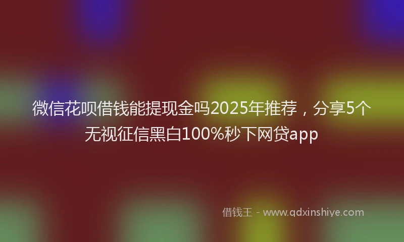 微信花呗借钱能提现金吗2025年推荐，分享5个无视征信黑白100%秒下网贷app