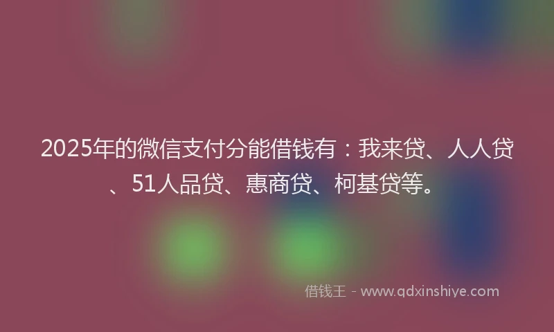 2025年的微信支付分能借钱有：我来贷、人人贷、51人品贷、惠商贷、柯基贷等。