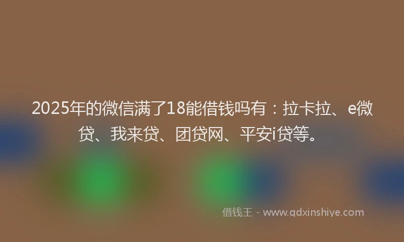 2025年的微信满了18能借钱吗有：拉卡拉、e微贷、我来贷、团贷网、平安i贷等。