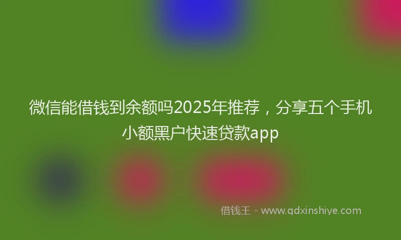 微信能借钱到余额吗2025年推荐，分享五个手机小额黑户快速贷款app