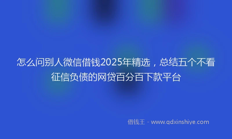 怎么问别人微信借钱2025年精选，总结五个不看征信负债的网贷百分百下款平台