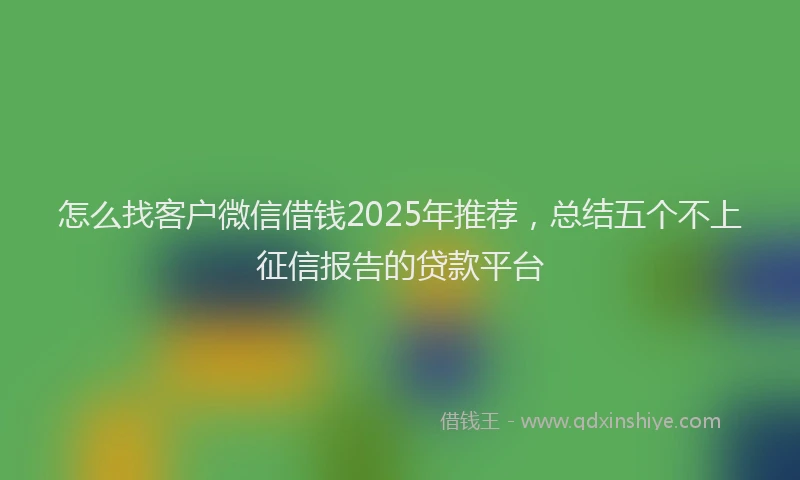 怎么找客户微信借钱2025年推荐，总结五个不上征信报告的贷款平台