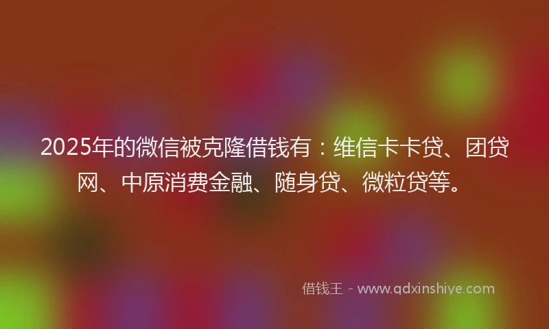 2025年的微信被克隆借钱有：维信卡卡贷、团贷网、中原消费金融、随身贷、微粒贷等。