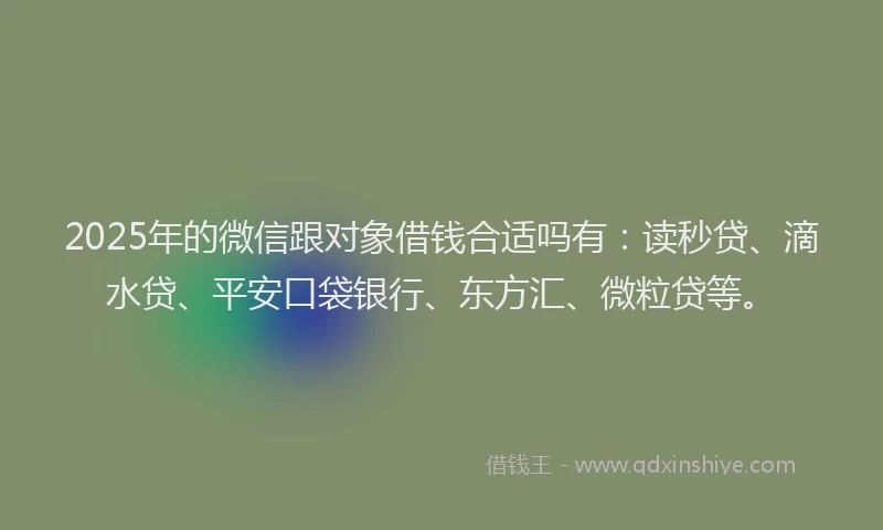 2025年的微信跟对象借钱合适吗有：读秒贷、滴水贷、平安口袋银行、东方汇、微粒贷等。